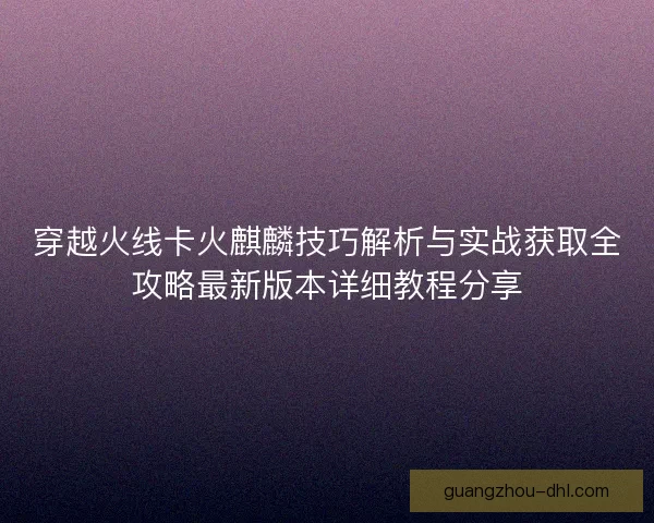 穿越火线卡火麒麟技巧解析与实战获取全攻略最新版本详细教程分享