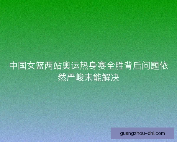 中国女篮两站奥运热身赛全胜背后问题依然严峻未能解决