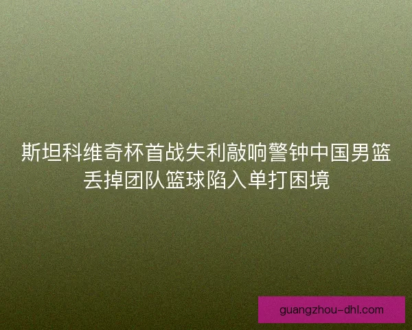 斯坦科维奇杯首战失利敲响警钟中国男篮丢掉团队篮球陷入单打困境