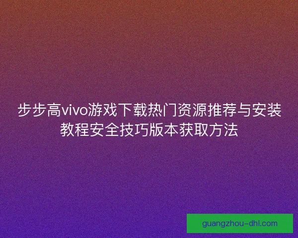 步步高vivo游戏下载热门资源推荐与安装教程安全技巧版本获取方法