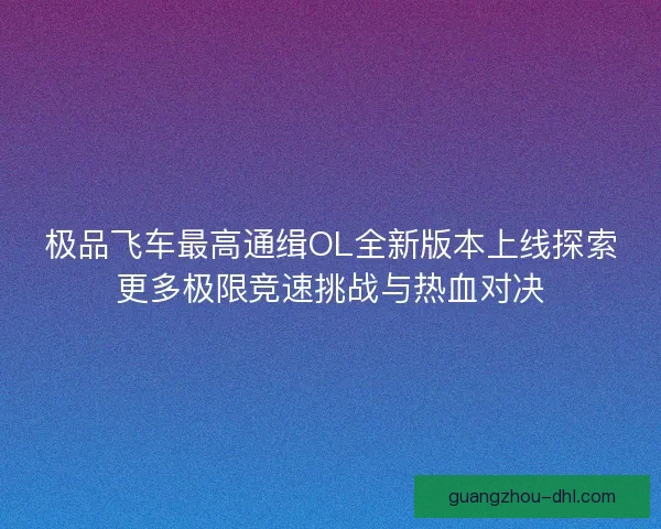 极品飞车最高通缉OL全新版本上线探索更多极限竞速挑战与热血对决