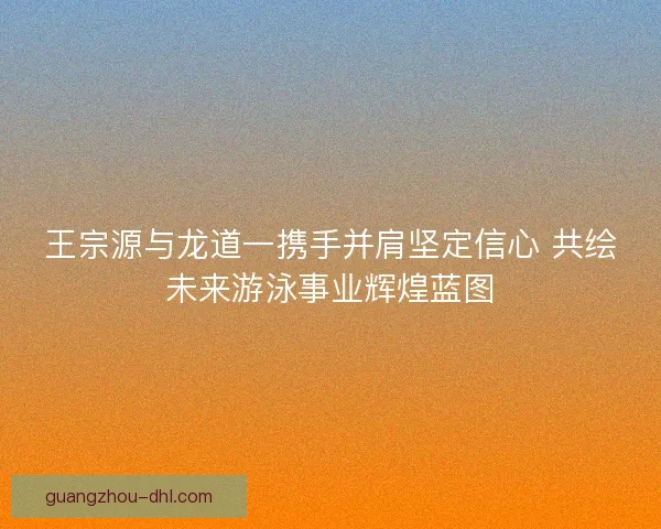 王宗源与龙道一携手并肩坚定信心 共绘未来游泳事业辉煌蓝图