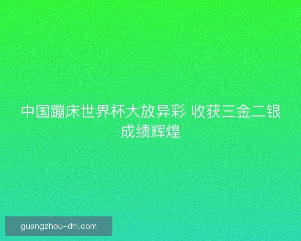 中国蹦床世界杯大放异彩 收获三金二银成绩辉煌