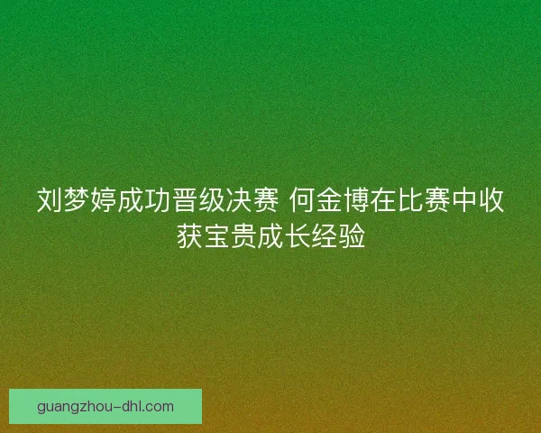 刘梦婷成功晋级决赛 何金博在比赛中收获宝贵成长经验