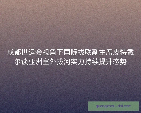 成都世运会视角下国际拔联副主席皮特戴尔谈亚洲室外拔河实力持续提升态势